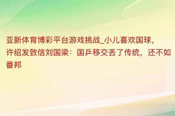 亚新体育博彩平台游戏挑战_小儿喜欢国球，许绍发致信刘国梁：国乒移交丢了传统，还不如番邦
