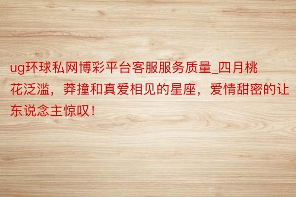 ug环球私网博彩平台客服服务质量_四月桃花泛滥，莽撞和真爱相见的星座，爱情甜密的让东说念主惊叹！