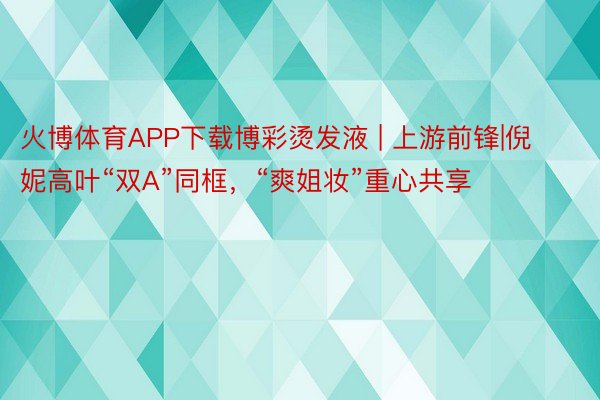 火博体育APP下载博彩烫发液 | 上游前锋|倪妮高叶“双A”同框，“爽姐妆”重心共享