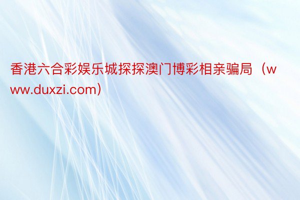 香港六合彩娱乐城探探澳门博彩相亲骗局（www.duxzi.com）