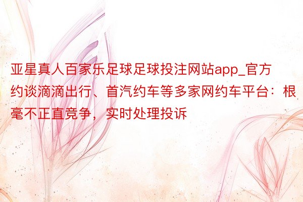 亚星真人百家乐足球足球投注网站app_官方约谈滴滴出行、首汽约车等多家网约车平台：根毫不正直竞争，实时处理投诉