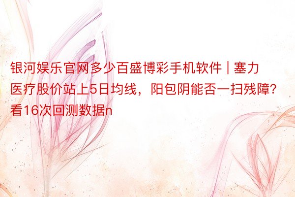 银河娱乐官网多少百盛博彩手机软件 | 塞力医疗股价站上5日均线，阳包阴能否一扫残障？看16次回测数据n
