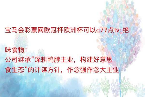 宝马会彩票网欧冠杯欧洲杯可以c77点tv_绝味食物：
公司继承“深耕鸭脖主业，构建好意思食生态”的计谋方针，作念强作念大主业