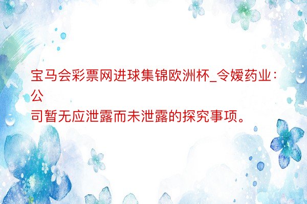 宝马会彩票网进球集锦欧洲杯_令嫒药业：
公司暂无应泄露而未泄露的探究事项。