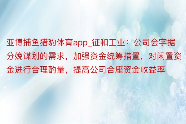 亚博捕鱼猎豹体育app_征和工业：公司会字据分娩谋划的需求，加强资金统筹措置，对闲置资金进行合理酌量，提高公司合座资金收益率