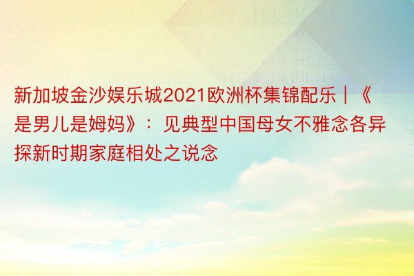 新加坡金沙娱乐城2021欧洲杯集锦配乐 | 《是男儿是姆妈》：见典型中国母女不雅念各异 探新时期家庭相处之说念