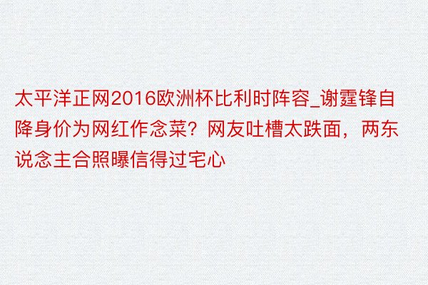 太平洋正网2016欧洲杯比利时阵容_谢霆锋自降身价为网红作念菜？网友吐槽太跌面，两东说念主合照曝信得过宅心