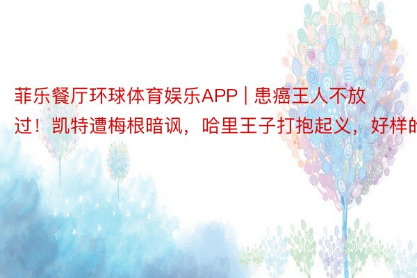菲乐餐厅环球体育娱乐APP | 患癌王人不放过！凯特遭梅根暗讽，哈里王子打抱起义，好样的