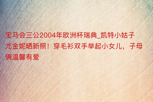宝马会三公2004年欧洲杯瑞典_凯特小姑子尤金妮晒新照！穿毛衫双手举起小女儿，子母俩温馨有爱