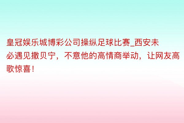 皇冠娱乐城博彩公司操纵足球比赛_西安未必遇见撒贝宁，不意他的高情商举动，让网友高歌惊喜！