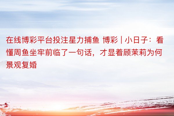 在线博彩平台投注星力捕鱼 博彩 | 小日子：看懂周鱼坐牢前临了一句话，才显着顾茉莉为何景观复婚