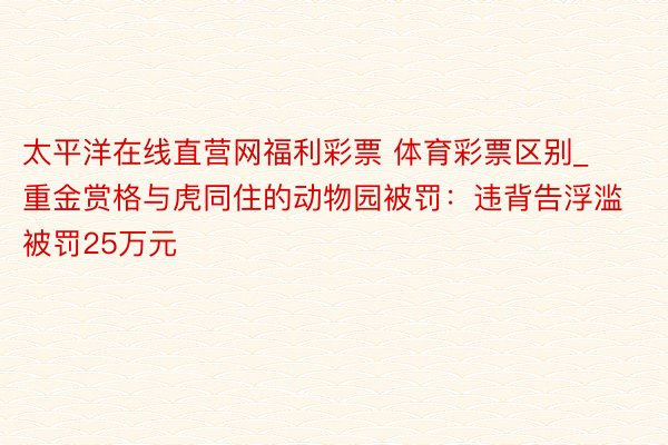 太平洋在线直营网福利彩票 体育彩票区别_重金赏格与虎同住的动物园被罚：违背告浮滥被罚25万元