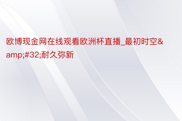 欧博现金网在线观看欧洲杯直播_最初时空&#32;耐久弥新