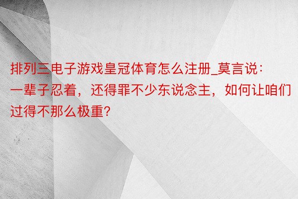 排列三电子游戏皇冠体育怎么注册_莫言说：一辈子忍着，还得罪不少东说念主，如何让咱们过得不那么极重？