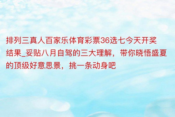 排列三真人百家乐体育彩票36选七今天开奖结果_妥贴八月自驾的三大理解，带你晓悟盛夏的顶级好意思景，挑一条动身吧