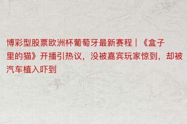 博彩型股票欧洲杯葡萄牙最新赛程 | 《盒子里的猫》开播引热议，没被嘉宾玩家惊到，却被汽车植入吓到