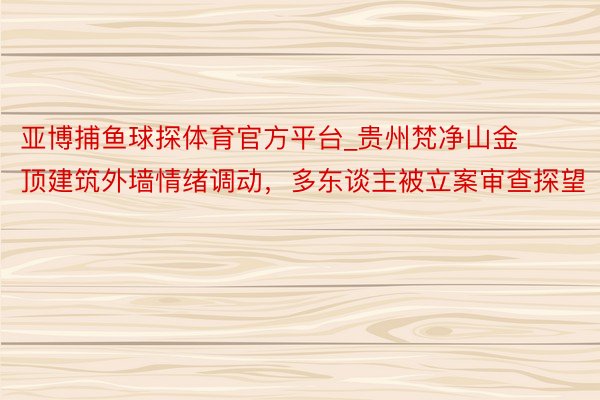 亚博捕鱼球探体育官方平台_贵州梵净山金顶建筑外墙情绪调动，多东谈主被立案审查探望