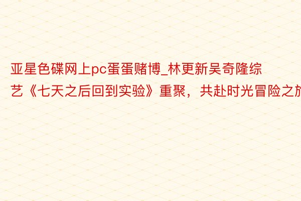 亚星色碟网上pc蛋蛋赌博_林更新吴奇隆综艺《七天之后回到实验》重聚，共赴时光冒险之旅