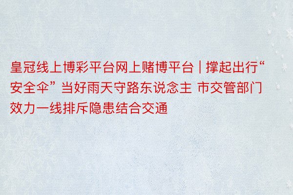 皇冠线上博彩平台网上赌博平台 | 撑起出行“安全伞” 当好雨天守路东说念主 市交管部门效力一线排斥隐患结合交通