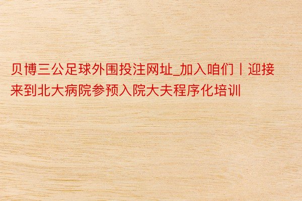 贝博三公足球外围投注网址_加入咱们丨迎接来到北大病院参预入院大夫程序化培训