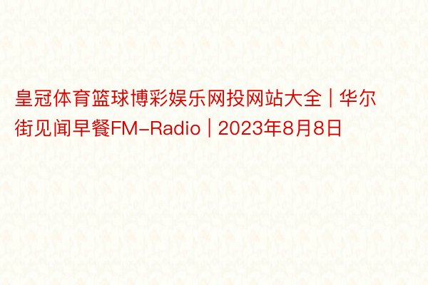 皇冠体育篮球博彩娱乐网投网站大全 | 华尔街见闻早餐FM-Radio | 2023年8月8日