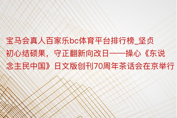 宝马会真人百家乐bc体育平台排行榜_坚贞初心结硕果，守正翻新向改日——操心《东说念主民中国》日文版创刊70周年茶话会在京举行