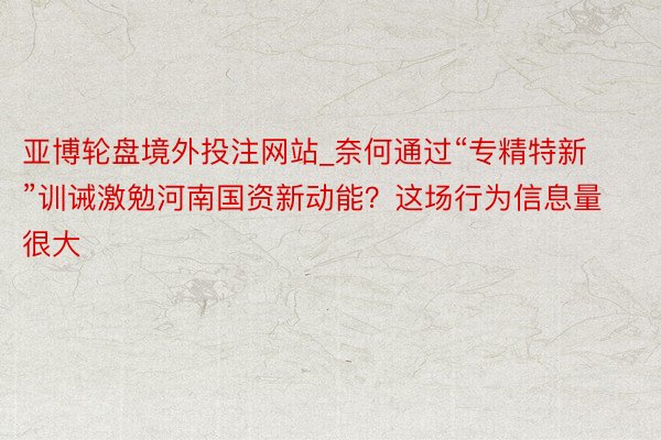 亚博轮盘境外投注网站_奈何通过“专精特新”训诫激勉河南国资新动能？这场行为信息量很大