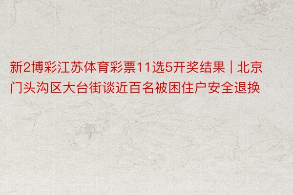 新2博彩江苏体育彩票11选5开奖结果 | 北京门头沟区大台街谈近百名被困住户安全退换