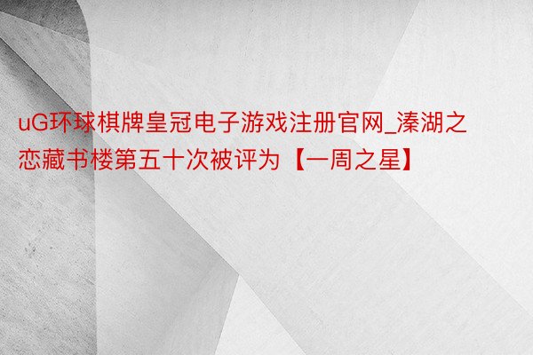 uG环球棋牌皇冠电子游戏注册官网_溱湖之恋藏书楼第五十次被评为【一周之星】