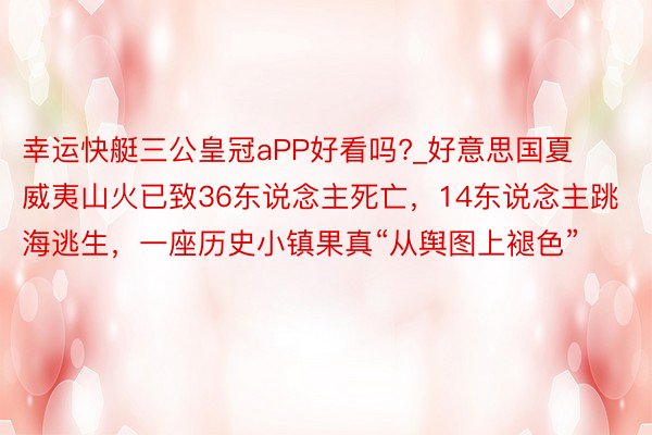 幸运快艇三公皇冠aPP好看吗?_好意思国夏威夷山火已致36东说念主死亡，14东说念主跳海逃生，一座历史小镇果真“从舆图上褪色”