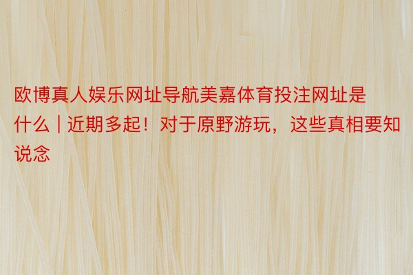 欧博真人娱乐网址导航美嘉体育投注网址是什么 | 近期多起！对于原野游玩，这些真相要知说念
