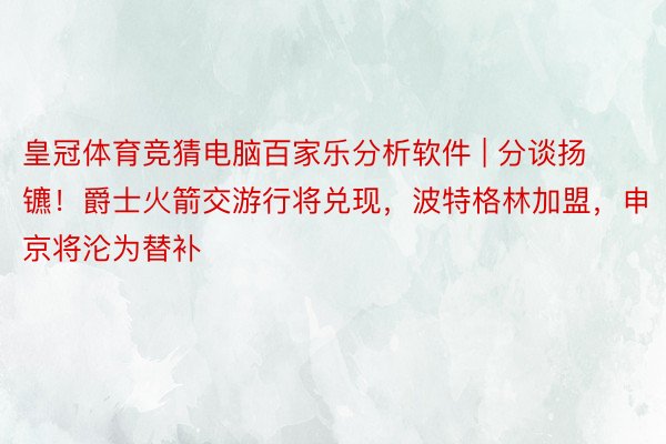 皇冠体育竞猜电脑百家乐分析软件 | 分谈扬镳！爵士火箭交游行将兑现，波特格林加盟，申京将沦为替补