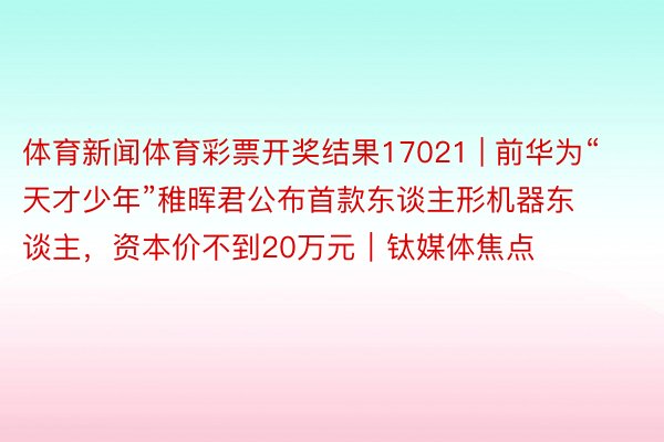 体育新闻体育彩票开奖结果17021 | 前华为“天才少年”稚晖君公布首款东谈主形机器东谈主，资本价不到20万元｜钛媒体焦点