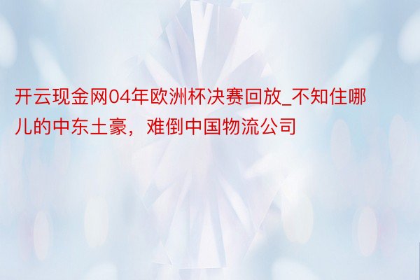 开云现金网04年欧洲杯决赛回放_不知住哪儿的中东土豪，难倒中国物流公司