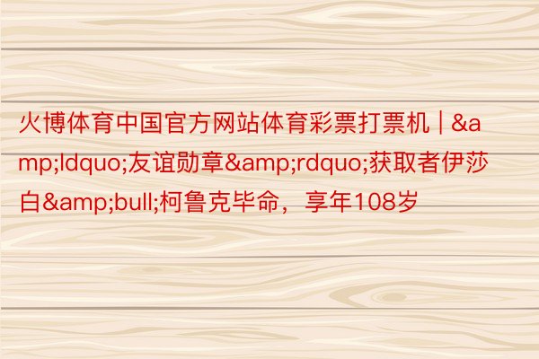 火博体育中国官方网站体育彩票打票机 | &ldquo;友谊勋章&rdquo;获取者伊莎白&bull;柯鲁克毕命，享年108岁