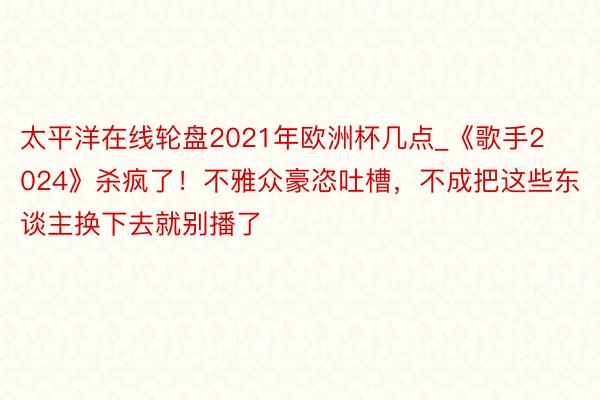 太平洋在线轮盘2021年欧洲杯几点_《歌手2024》杀疯了！不雅众豪恣吐槽，不成把这些东谈主换下去就别播了