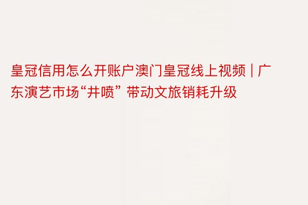 皇冠信用怎么开账户澳门皇冠线上视频 | 广东演艺市场“井喷” 带动文旅销耗升级