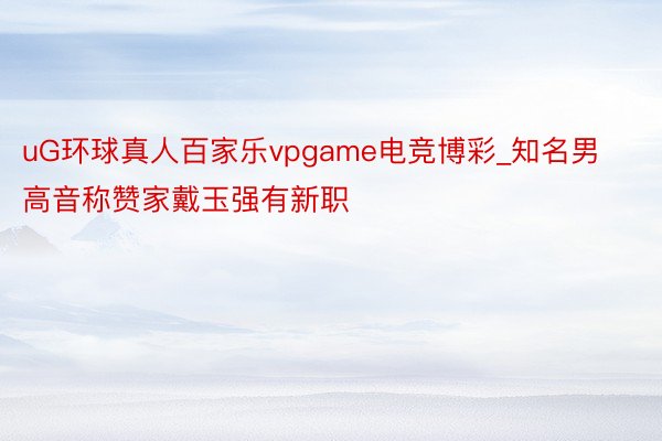uG环球真人百家乐vpgame电竞博彩_知名男高音称赞家戴玉强有新职