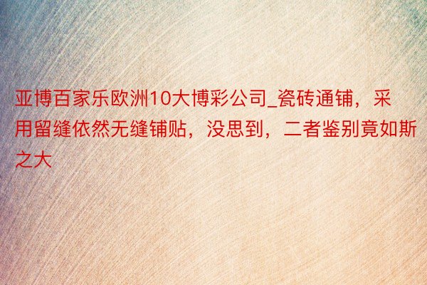 亚博百家乐欧洲10大博彩公司_瓷砖通铺，采用留缝依然无缝铺贴，没思到，二者鉴别竟如斯之大