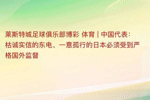 莱斯特城足球俱乐部博彩 体育 | 中国代表：枯诚实信的东电、一意孤行的日本必须受到严格国外监督