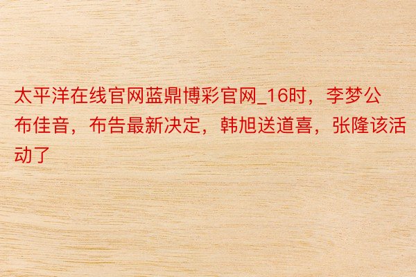 太平洋在线官网蓝鼎博彩官网_16时，李梦公布佳音，布告最新决定，韩旭送道喜，张隆该活动了