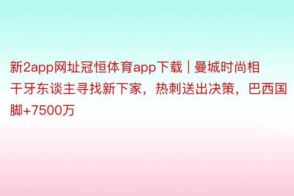 新2app网址冠恒体育app下载 | 曼城时尚相干牙东谈主寻找新下家，热刺送出决策，巴西国脚+7500万