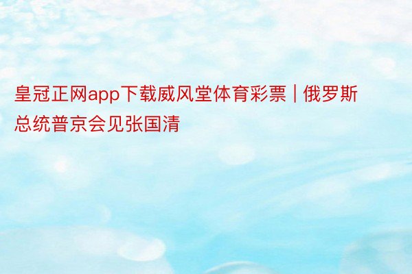 皇冠正网app下载威风堂体育彩票 | 俄罗斯总统普京会见张国清
