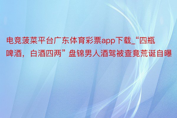 电竞菠菜平台广东体育彩票app下载_“四瓶啤酒，白酒四两” 盘锦男人酒驾被查竟荒诞自曝