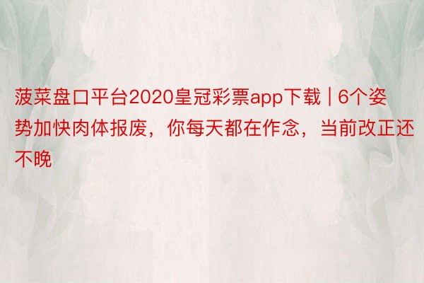 菠菜盘口平台2020皇冠彩票app下载 | 6个姿势加快肉体报废，你每天都在作念，当前改正还不晚
