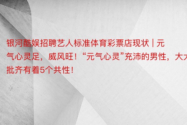 银河酷娱招聘艺人标准体育彩票店现状 | 元气心灵足，威风旺！“元气心灵”充沛的男性，大大批齐有着5个共性！