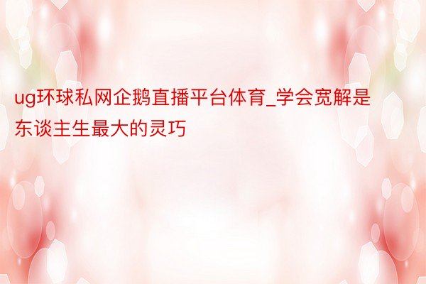ug环球私网企鹅直播平台体育_学会宽解是东谈主生最大的灵巧