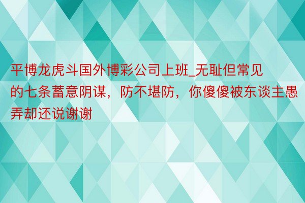 平博龙虎斗国外博彩公司上班_无耻但常见的七条蓄意阴谋，防不堪防，你傻傻被东谈主愚弄却还说谢谢
