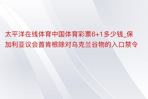 太平洋在线体育中国体育彩票6+1多少钱_保加利亚议会首肯根除对乌克兰谷物的入口禁令