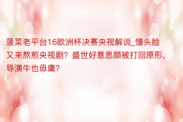 菠菜老平台16欧洲杯决赛央视解说_馒头脸又来熬煎央视剧？盛世好意思颜被打回原形，导演牛也毋庸？